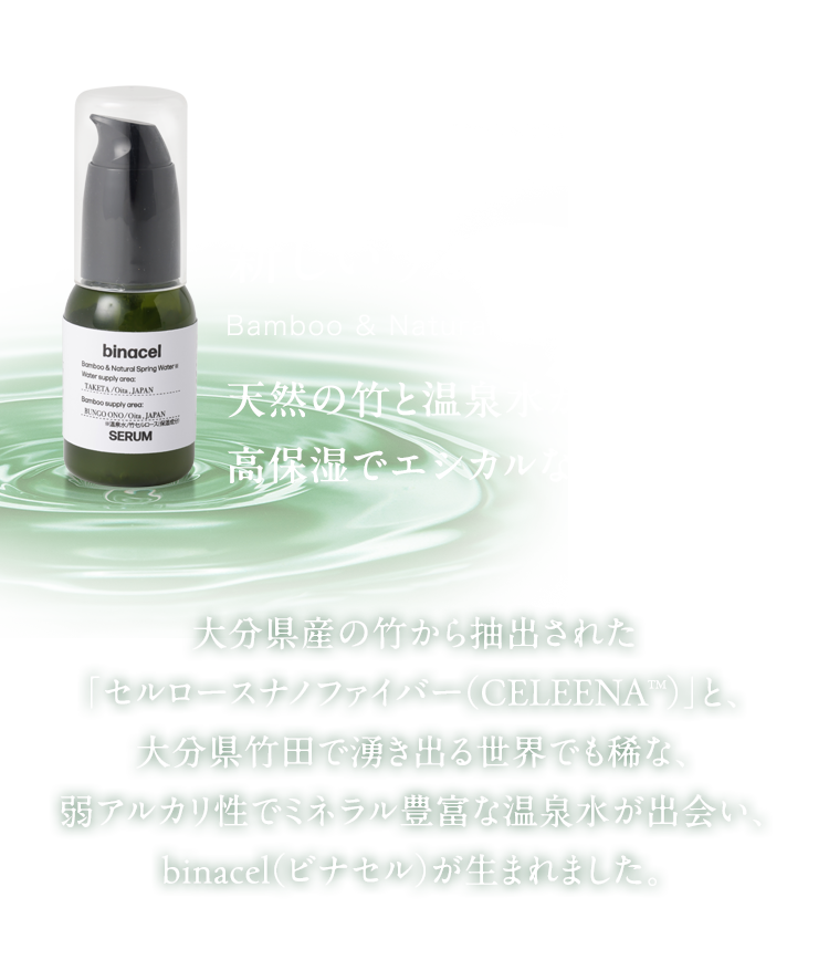 大分県産の竹から抽出された
「セルロースナノファイバー（CELEENATM）」と、大分県竹田で湧き出る世界でも稀な、弱アルカリ性でミネラル豊富な温泉水が出会い、binacel（ビナセル）が生まれました。