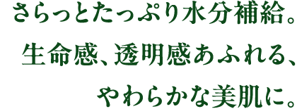 さらっとたっぷり水分補給。生命感、透明感あふれる、
やわらかな美肌に。