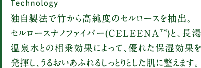 独自製法で竹から高純度のセルロースを抽出。セルロースナノファイバー(CELEENATM)と、長湯温泉水との相乗効果によって、優れた保湿効果を発揮し、うるおいあふれるしっとりとした肌に整えます。