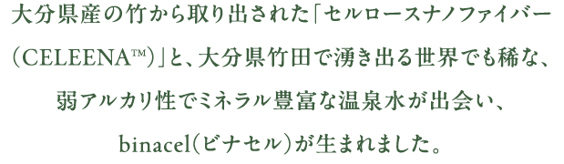 大分県産の竹から取り出された「セルロースナノファイバー（CELEENATM）」と、大分県竹田で湧き出る世界でも稀な、弱アルカリ性でミネラル豊富な温泉水が出会い、binacel（ビナセル）が生まれました。