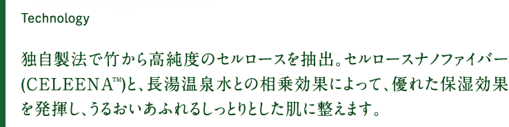 独自製法で竹から高純度のセルロースを抽出。セルロースナノファイバー(CELEENATM)と、長湯温泉水との相乗効果によって、優れた保湿効果を発揮し、うるおいあふれるしっとりとした肌に整えます。