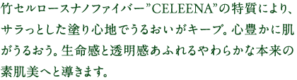 竹セルロースナノファイバー”CELEENA”の特質により、サラっとした塗り心地でうるおいがキープ。心豊かに肌がうるおう。生命感と透明感あふれるやわらかな本来の素肌美へと導きます。