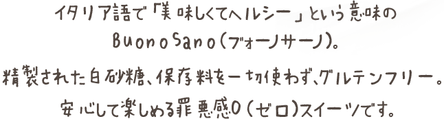 イタリア語で「美味しくてヘルシー」という意味のBuonoSano（ヴォーノサーノ）。精製された白砂糖保存料を一切使わず、グルテンフリー。安心して楽しめる罪悪感０（ゼロ）スイーツです。
