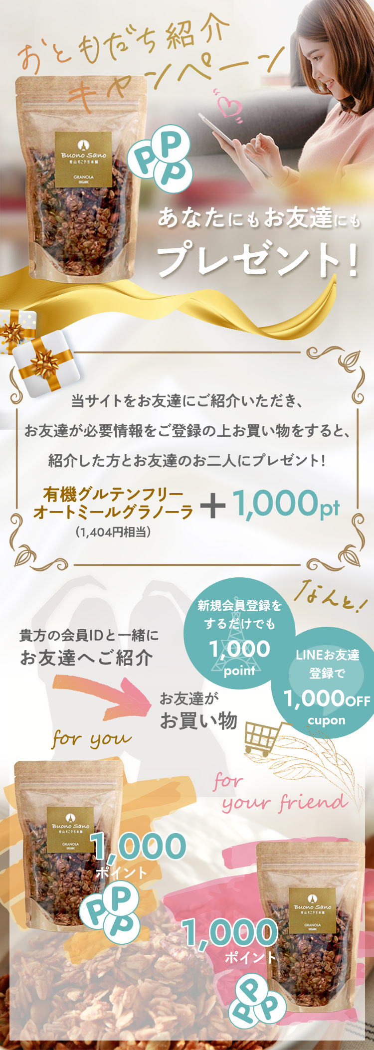 当サイトをお友達にご紹介いただき、お友達が必要情報をご登録の上お買い物をすると、紹介した方とお友達のお二人に有機グルテンフリーオートミールグラノーラ（1,404円相当）と1000ポイントをプレゼント！！