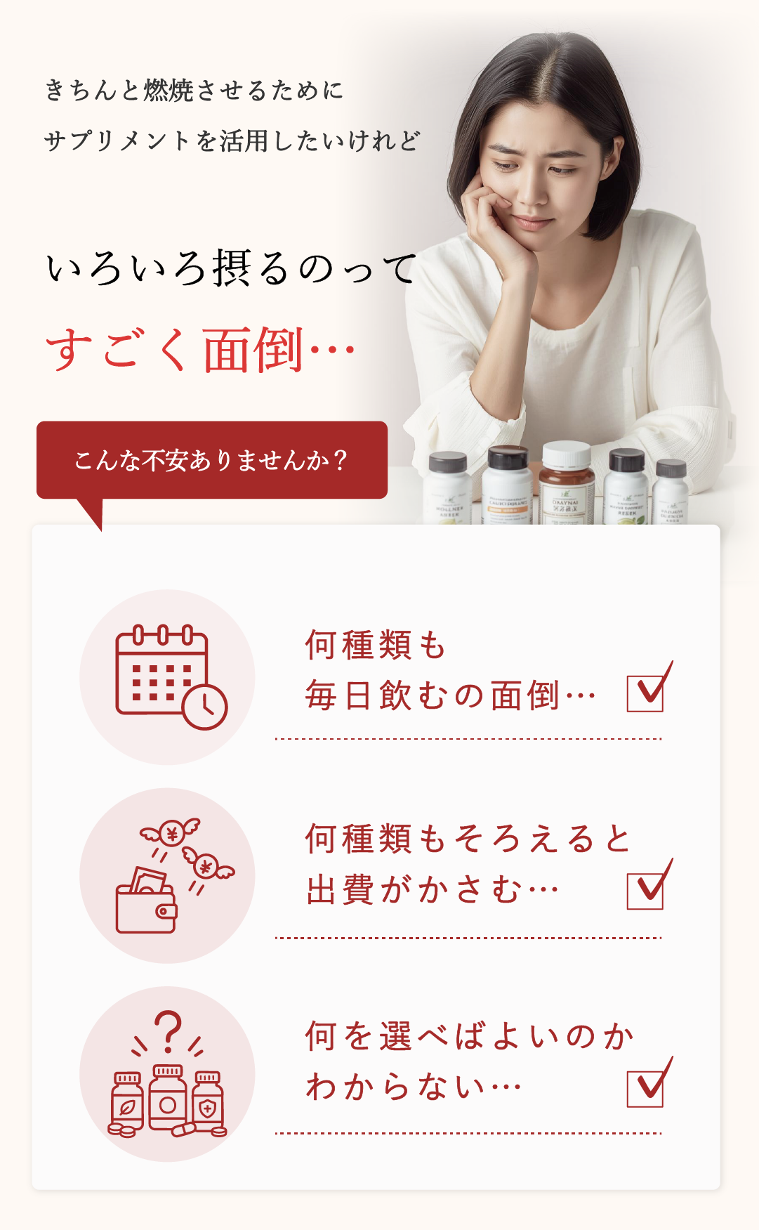 こんな不安ありませんか？●何種類も毎日飲むの面倒…　●何種類もそろえると出費がかさむ…　●何を選べばよいのか分からない…