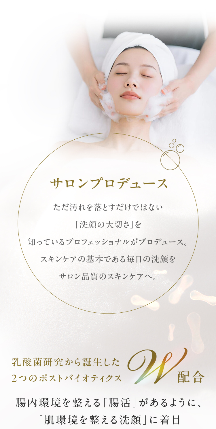 ただ汚れを落とすだけではない
「洗顔の大切さ」を知っているプロフェッショナルがプロデュース。スキンケアの基本である毎日の洗顔をサロン品質のスキンケアへ。