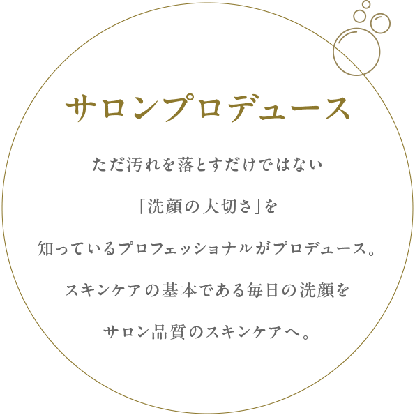 ただ汚れを落とすだけではない
「洗顔の大切さ」を知っているプロフェッショナルがプロデュース。スキンケアの基本である毎日の洗顔をサロン品質のスキンケアへ。
