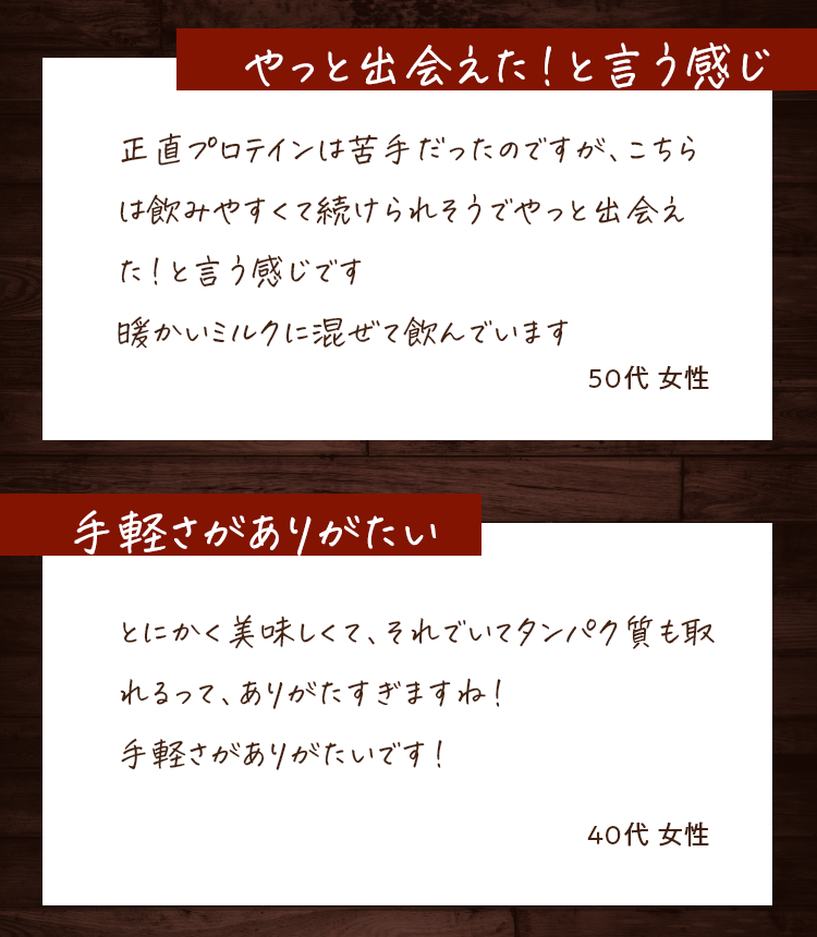 やっと出会えた！と言う感じ　正直プロテインは苦手だったのですが、こちらは飲みやすくて続けられそうでやっと出会えた！と言う感じです　暖かいミルクに混ぜて飲んでいます　40代女性　手軽さがありがたい　とにかく美味しくて、それでいてタンパク質も取れるって、ありがたすぎますね！手軽さがありがたいです！　40代女性