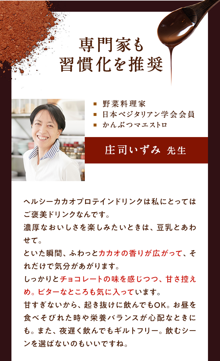 専門家も習慣化を推奨　料理　日本ベジタリアン学会会員　かんぶつマエストロ、庄司いずみ先生、ヘルシーカカオプロテインドリンクは私にとってはご褒美ドリンクなんです。濃厚なおいしさを楽しみたいときは、豆乳と合わせて。といた瞬間、ふわっと、カカオの香りが広がって、それだけで気分があがります。しっかりとチョコレートの味を感じつつ、甘さ控えめ。ビターなところも気にいっています。甘すぎないから、起き抜けに飲んでもOK。お昼を食べそびれた時や栄養バランスが必要なときにも。また、夜遅く飲んでもギルトフリー。飲むシーンを選ばないのもいいですね。
