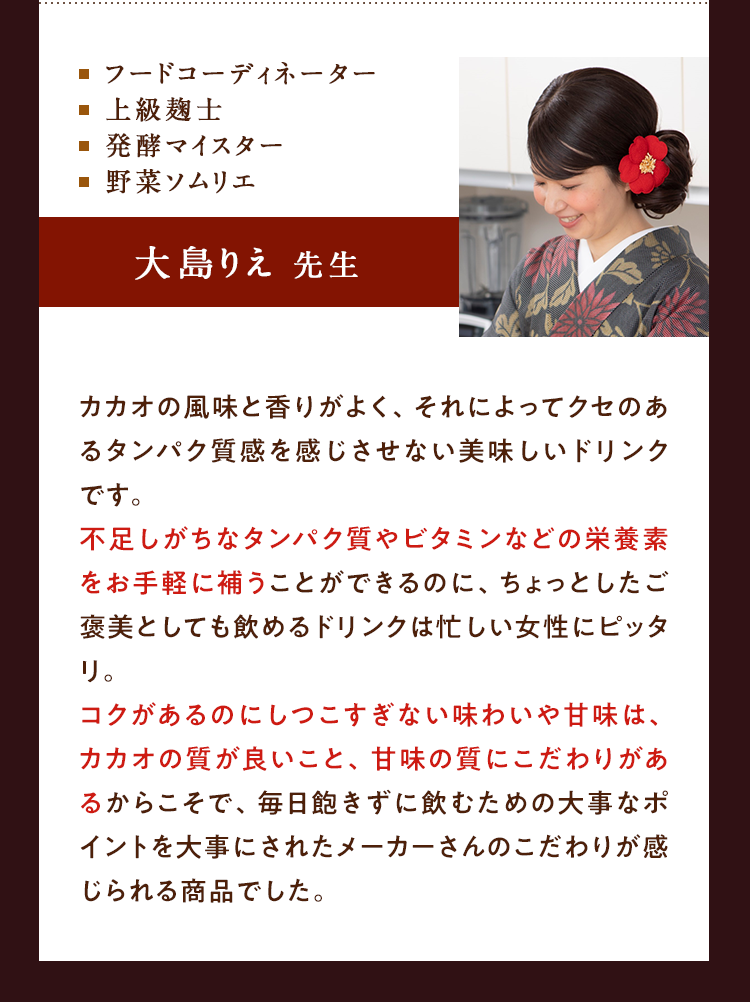 ⬜︎フードコーディネーター⬜︎上級麹士⬜︎発酵マイスター　⬜︎ソムリエ　大島りえ先生　カカオの風味と香りが良く、それによってクセのあるたんぱく質感を感じさせない美味しいドリンクです。不足しがちなたんぱく質やビタミンなどの栄養素をお手軽に補うことができるのに、ちょっとしたご褒美として飲めるドリンクは忙しい女性にピッタリ。コクがあるのにしつこくすぎない味わいや甘味は、カカオの質が良いこと、甘味の質にこだわりがあるからこそで、毎日飽きずに飲むための大事なポイントを大事にされたメーカーさんのこだわりが感じられる商品でした。