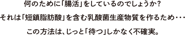 何のために「腸活」をしているのでしょうか？それは「短鎖(タンサ)脂肪酸」を含む乳酸菌生産物質を作るため・・・この方法は、じっと「待つ」しか無く不確実