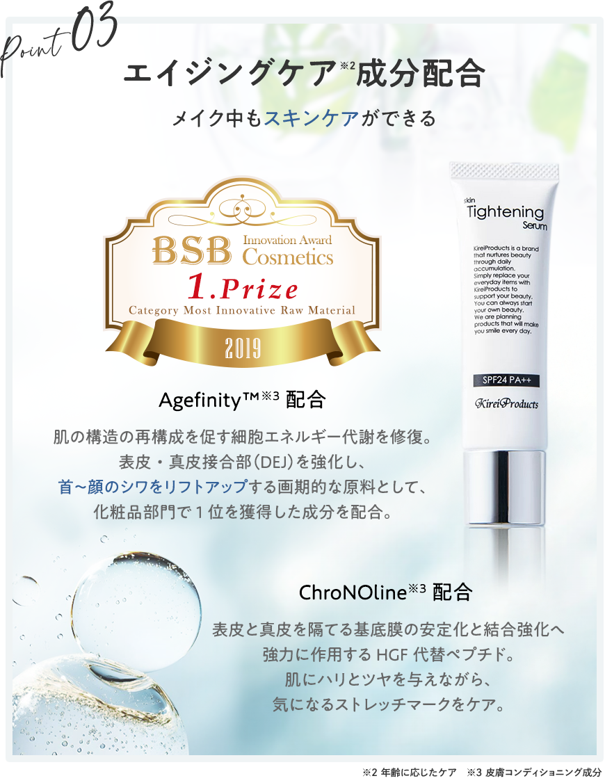 エイジングケア成分配合！メイク中もスキンケア【エイジフィニティ】肌の構造の再構成を促す細胞エネルギー代謝を修復。表皮・真皮接合部（DEJ）を強化し、首～顔のシワをリフトアップする画期的な原料として、化粧品部門で1位を獲得した成分を配合。【クロノライン】表皮と真皮を隔てる基底膜の安定化と結合強化へ強力に作用するHGF代替ペプチド。肌にハリとツヤを与えながら、気になるストレッチマークをケア。