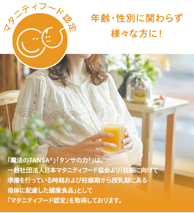 「魔法のTANSAⓇ」「タンサの力Ⓡ」　は、一般社団法人日本マタニティフード協会より「妊娠に向けて準備を行っている時期および妊娠期から授乳期にある母体に配慮した健康食品」として「マタニティフード認定」を取得しております。