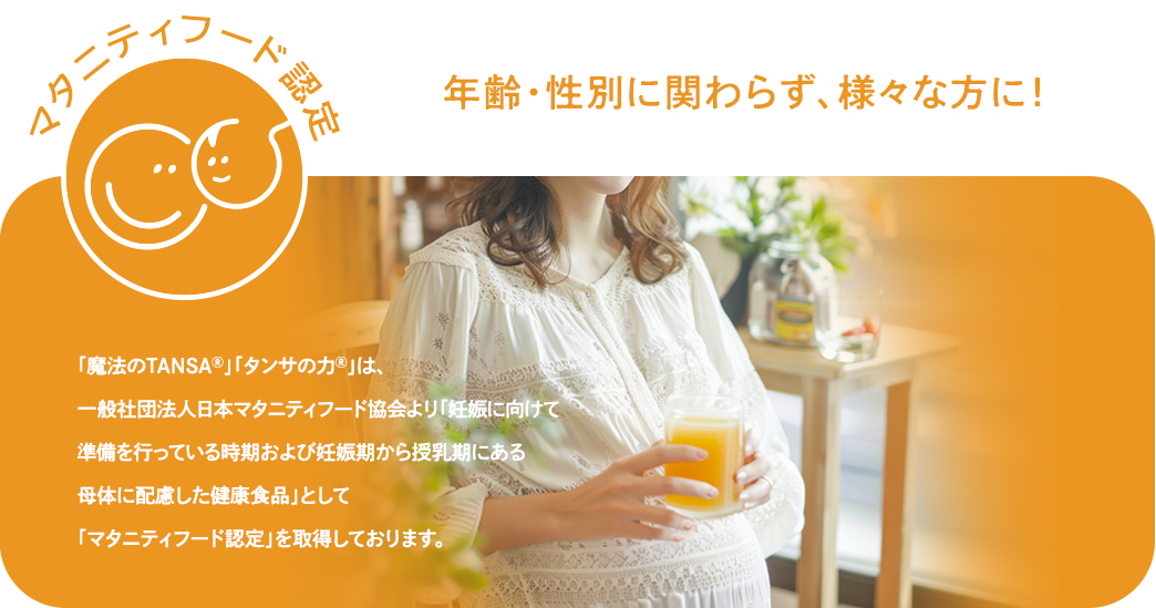 「魔法のTANSAⓇ」「タンサの力Ⓡ」　は、一般社団法人日本マタニティフード協会より「妊娠に向けて準備を行っている時期および妊娠期から授乳期にある母体に配慮した健康食品」として「マタニティフード認定」を取得しております。