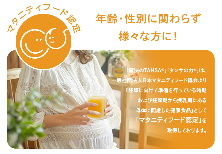 「魔法のTANSAⓇ」「タンサの力Ⓡ」　は、一般社団法人日本マタニティフード協会より「妊娠に向けて準備を行っている時期および妊娠期から授乳期にある母体に配慮した健康食品」として「マタニティフード認定」を取得しております。